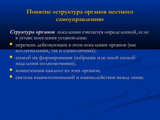 Понятие «структура органов местного
самоуправления»
Структура органов поселении считается определенной, если
в уставе поселения установлены:
 перечень действующих в этом поселении органов (как
коллегиальных, так и единоличных);
 способ их формирования (избрание или иной способ
наделения полномочиями);
 компетенция каждого из этих органов;
 система взаимоотношений и взаимодействия между ними.

 