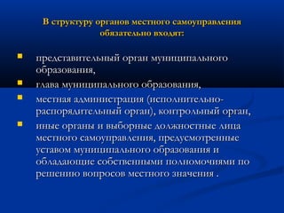 В структуру органов местного самоуправления
обязательно входят:





представительный орган муниципального
образования,
глава муниципального образования,
местная администрация (исполнительнораспорядительный орган), контрольный орган,
иные органы и выборные должностные лица
местного самоуправления, предусмотренные
уставом муниципального образования и
обладающие собственными полномочиями по
решению вопросов местного значения .

 