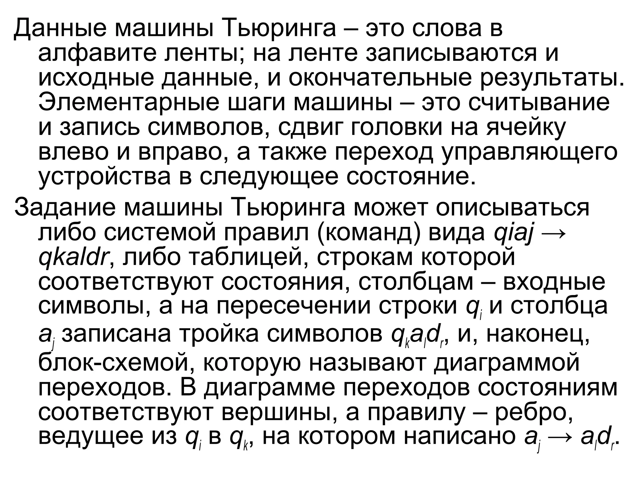 Данные машины Тьюринга – это слова в
алфавите ленты; на ленте записываются и
исходные данные, и окончательные результаты.
Элементарные шаги машины – это считывание
и запись символов, сдвиг головки на ячейку
влево и вправо, а также переход управляющего
устройства в следующее состояние.
Задание машины Тьюринга может описываться
либо системой правил (команд) вида qiaj →
qkaldr, либо таблицей, строкам которой
соответствуют состояния, столбцам – входные
символы, а на пересечении строки qi и столбца
aj записана тройка символов qkaldr, и, наконец,
блок-схемой, которую называют диаграммой
переходов. В диаграмме переходов состояниям
соответствуют вершины, а правилу – ребро,
ведущее из qi в qk, на котором написано aj → aldr.

 