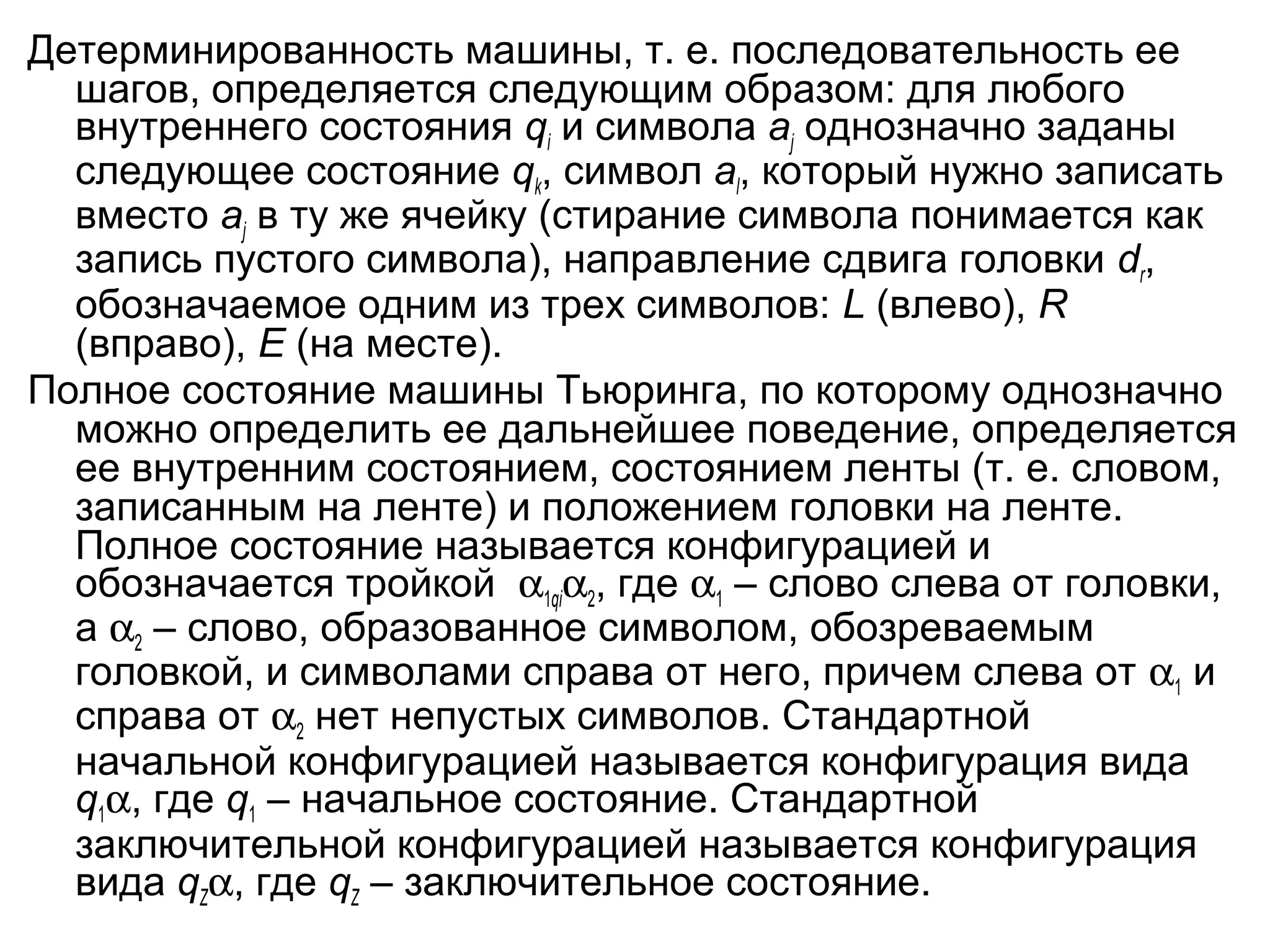 Детерминированность машины, т. е. последовательность ее
шагов, определяется следующим образом: для любого
внутреннего состояния qi и символа aj однозначно заданы
следующее состояние qk, символ al, который нужно записать
вместо aj в ту же ячейку (стирание символа понимается как
запись пустого символа), направление сдвига головки dr,
обозначаемое одним из трех символов: L (влево), R
(вправо), E (на месте).
Полное состояние машины Тьюринга, по которому однозначно
можно определить ее дальнейшее поведение, определяется
ее внутренним состоянием, состоянием ленты (т. е. словом,
записанным на ленте) и положением головки на ленте.
Полное состояние называется конфигурацией и
обозначается тройкой α1qiα2, где α1 – слово слева от головки,
а α2 – слово, образованное символом, обозреваемым
головкой, и символами справа от него, причем слева от α1 и
справа от α2 нет непустых символов. Стандартной
начальной конфигурацией называется конфигурация вида
q1α, где q1 – начальное состояние. Стандартной
заключительной конфигурацией называется конфигурация
вида qZα, где qZ – заключительное состояние.

 
