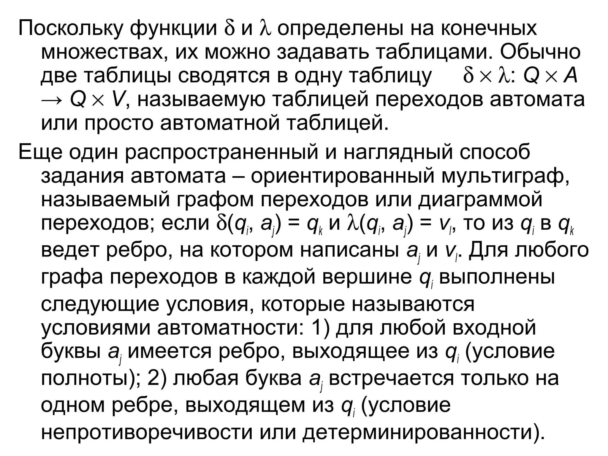 Поскольку функции δ и λ определены на конечных
множествах, их можно задавать таблицами. Обычно
две таблицы сводятся в одну таблицу δ × λ: Q × A
→ Q × V, называемую таблицей переходов автомата
или просто автоматной таблицей.
Еще один распространенный и наглядный способ
задания автомата – ориентированный мультиграф,
называемый графом переходов или диаграммой
переходов; если δ(qi, aj) = qk и λ(qi, aj) = vl, то из qi в qk
ведет ребро, на котором написаны aj и vl. Для любого
графа переходов в каждой вершине qi выполнены
следующие условия, которые называются
условиями автоматности: 1) для любой входной
буквы aj имеется ребро, выходящее из qi (условие
полноты); 2) любая буква aj встречается только на
одном ребре, выходящем из qi (условие
непротиворечивости или детерминированности).

 
