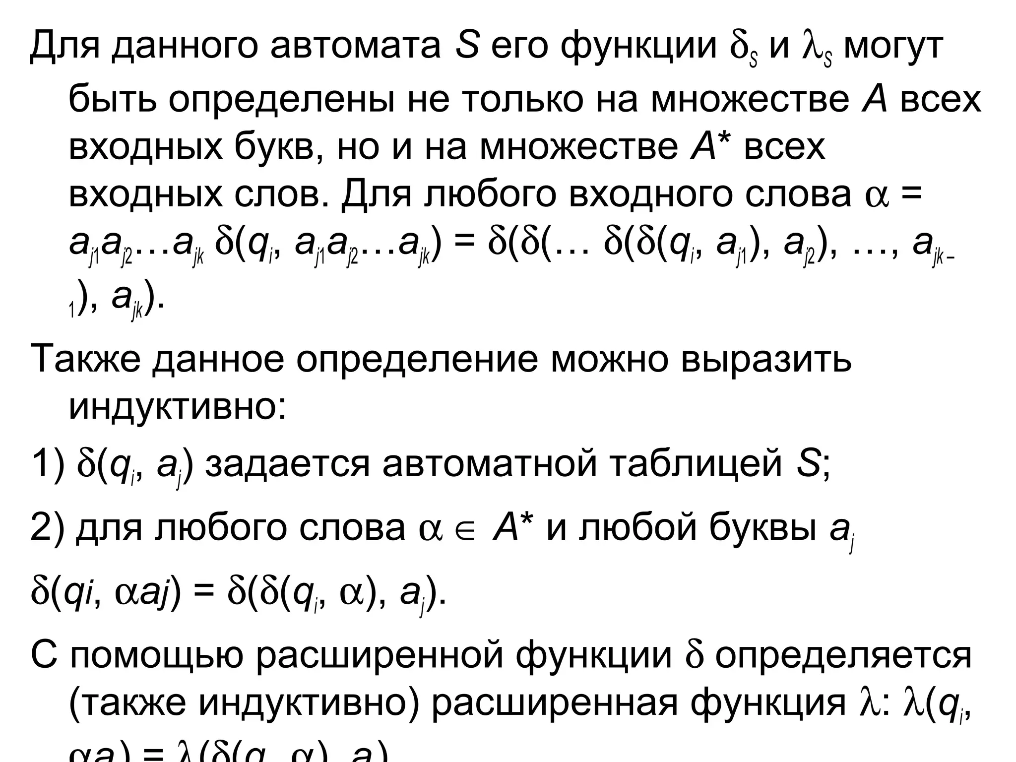 Для данного автомата S его функции δS и λS могут
быть определены не только на множестве A всех
входных букв, но и на множестве A* всех
входных слов. Для любого входного слова α =
aj1aj2…ajk δ(qi, aj1aj2…ajk) = δ(δ(… δ(δ(qi, aj1), aj2), …, ajk –
1), ajk).
Также данное определение можно выразить
индуктивно:
1) δ(qi, aj) задается автоматной таблицей S;
2) для любого слова α ∈ A* и любой буквы aj
δ(qi, αaj) = δ(δ(qi, α), aj).
С помощью расширенной функции δ определяется
(также индуктивно) расширенная функция λ: λ(qi,

 
