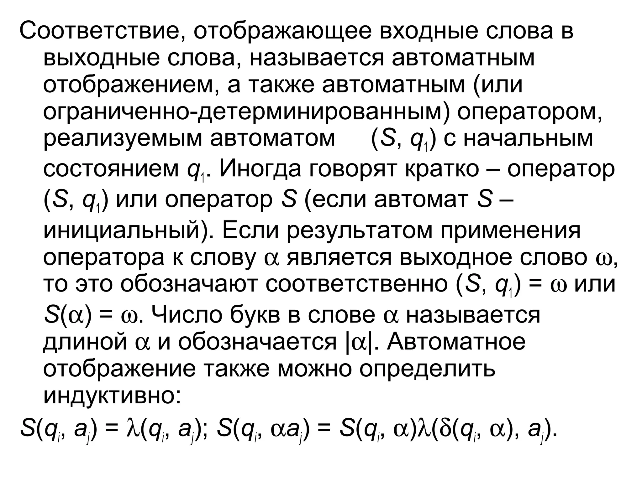 Соответствие, отображающее входные слова в
выходные слова, называется автоматным
отображением, а также автоматным (или
ограниченно-детерминированным) оператором,
реализуемым автоматом (S, q1) с начальным
состоянием q1. Иногда говорят кратко – оператор
(S, q1) или оператор S (если автомат S –
инициальный). Если результатом применения
оператора к слову α является выходное слово ω,
то это обозначают соответственно (S, q1) = ω или
S(α) = ω. Число букв в слове α называется
длиной α и обозначается |α|. Автоматное
отображение также можно определить
индуктивно:
S(qi, aj) = λ(qi, aj); S(qi, αaj) = S(qi, α)λ(δ(qi, α), aj).

 