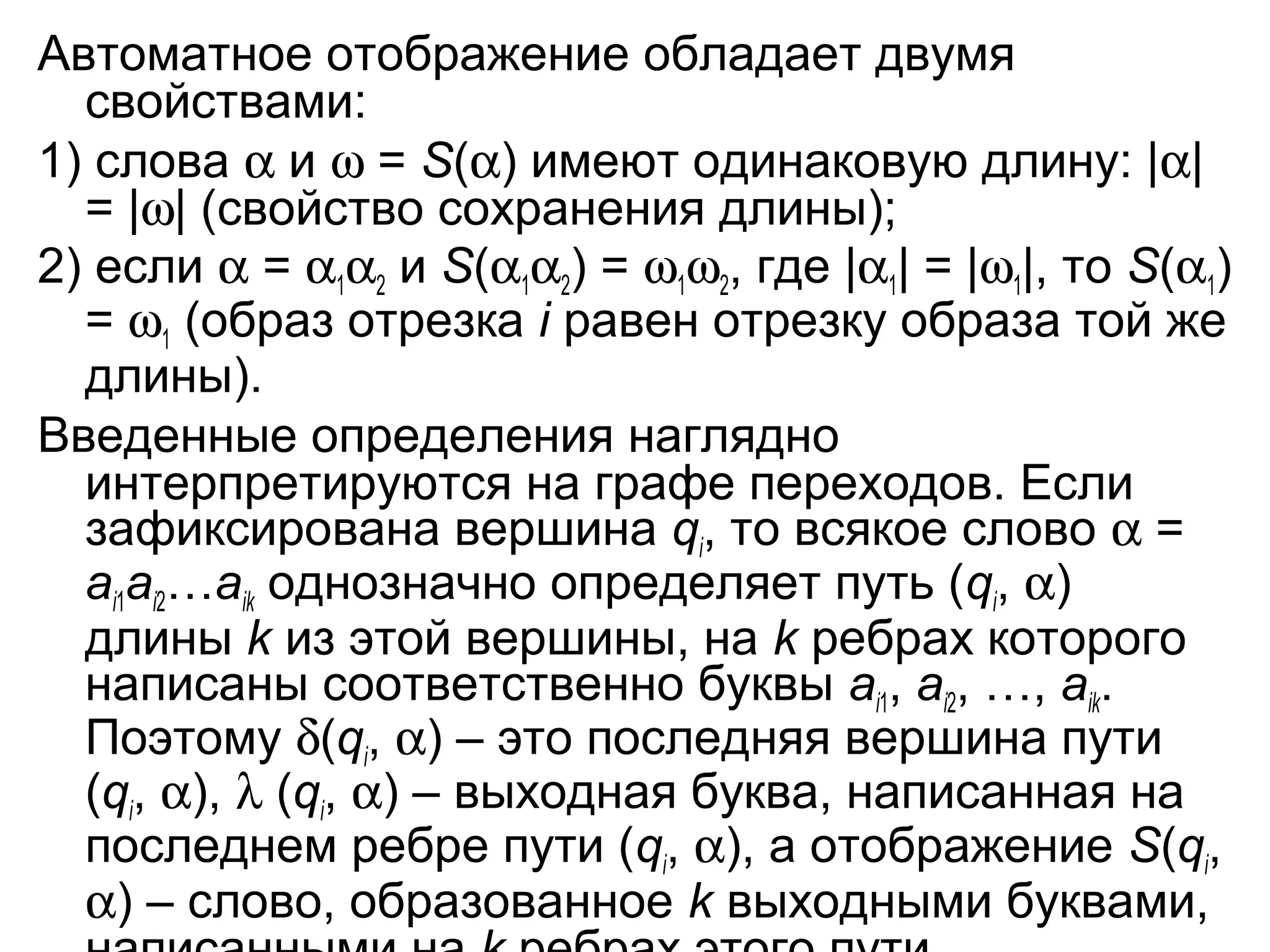Автоматное отображение обладает двумя
свойствами:
1) слова α и ω = S(α) имеют одинаковую длину: |α|
= |ω| (свойство сохранения длины);
2) если α = α1α2 и S(α1α2) = ω1ω2, где |α1| = |ω1|, то S(α1)
= ω1 (образ отрезка i равен отрезку образа той же
длины).
Введенные определения наглядно
интерпретируются на графе переходов. Если
зафиксирована вершина qi, то всякое слово α =
ai1ai2…aik однозначно определяет путь (qi, α)
длины k из этой вершины, на k ребрах которого
написаны соответственно буквы ai1, ai2, …, aik.
Поэтому δ(qi, α) – это последняя вершина пути
(qi, α), λ (qi, α) – выходная буква, написанная на
последнем ребре пути (qi, α), а отображение S(qi,
α) – слово, образованное k выходными буквами,

 