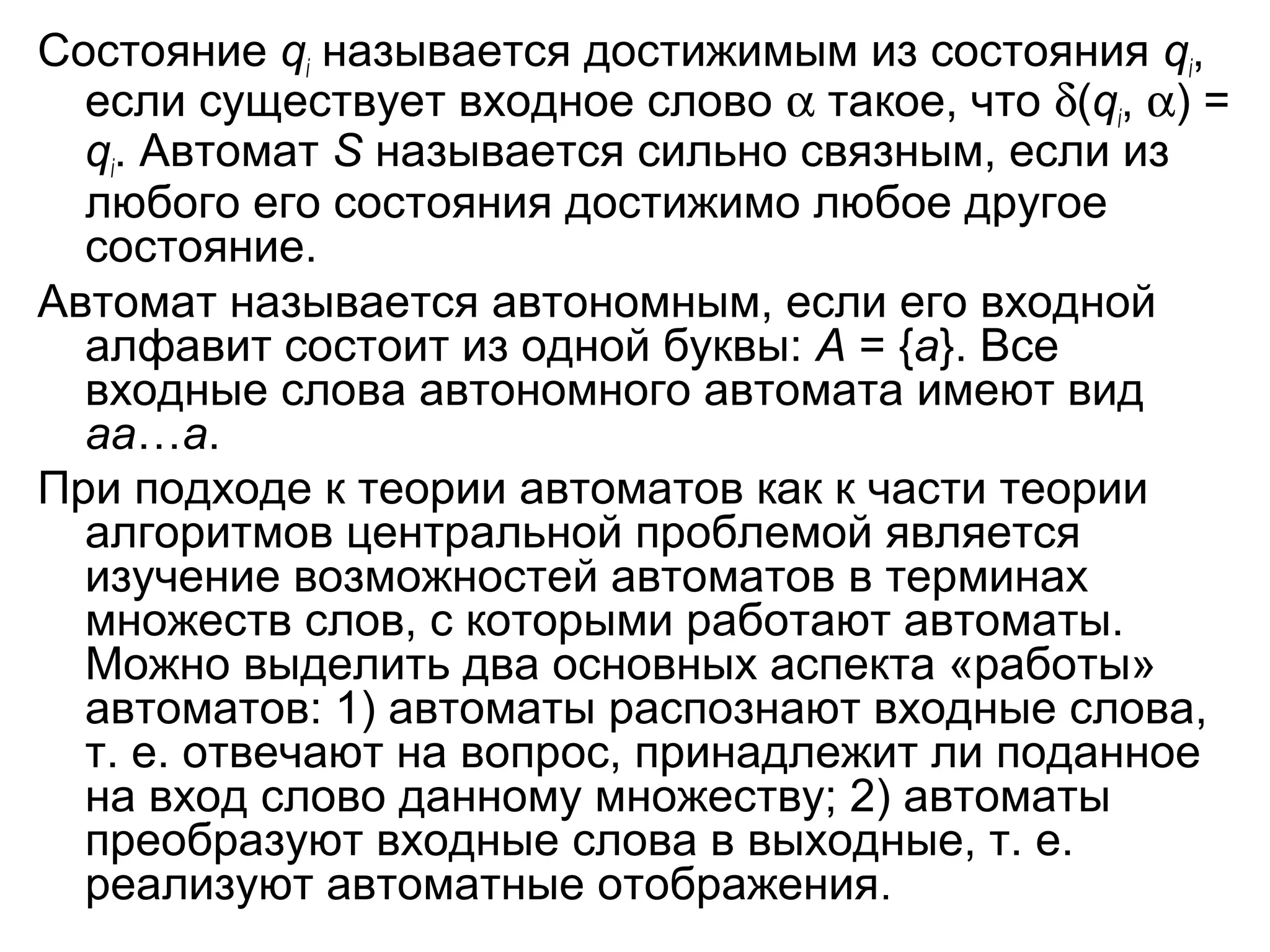 Состояние qi называется достижимым из состояния qi,
если существует входное слово α такое, что δ(qi, α) =
qi. Автомат S называется сильно связным, если из
любого его состояния достижимо любое другое
состояние.
Автомат называется автономным, если его входной
алфавит состоит из одной буквы: A = {a}. Все
входные слова автономного автомата имеют вид
aa…a.
При подходе к теории автоматов как к части теории
алгоритмов центральной проблемой является
изучение возможностей автоматов в терминах
множеств слов, с которыми работают автоматы.
Можно выделить два основных аспекта «работы»
автоматов: 1) автоматы распознают входные слова,
т. е. отвечают на вопрос, принадлежит ли поданное
на вход слово данному множеству; 2) автоматы
преобразуют входные слова в выходные, т. е.
реализуют автоматные отображения.

 