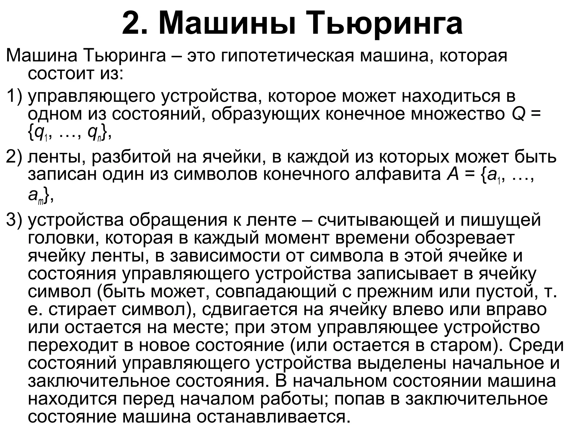 2. Машины Тьюринга
Машина Тьюринга – это гипотетическая машина, которая
состоит из:
1) управляющего устройства, которое может находиться в
одном из состояний, образующих конечное множество Q =
{q1, …, qn},
2) ленты, разбитой на ячейки, в каждой из которых может быть
записан один из символов конечного алфавита A = {a1, …,
am},
3) устройства обращения к ленте – считывающей и пишущей
головки, которая в каждый момент времени обозревает
ячейку ленты, в зависимости от символа в этой ячейке и
состояния управляющего устройства записывает в ячейку
символ (быть может, совпадающий с прежним или пустой, т.
е. стирает символ), сдвигается на ячейку влево или вправо
или остается на месте; при этом управляющее устройство
переходит в новое состояние (или остается в старом). Среди
состояний управляющего устройства выделены начальное и
заключительное состояния. В начальном состоянии машина
находится перед началом работы; попав в заключительное
состояние машина останавливается.

 