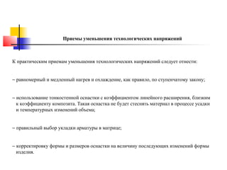 Приемы уменьшения технологических напряжений

К практическим приемам уменьшения технологических напряжений следует отнести:
− равномерный и медленный нагрев и охлаждение, как правило, по ступенчатому закону;
− использование тонкостенной оснастки с коэффициентом линейного расширения, близким
к коэффициенту композита. Такая оснастка не будет стеснять материал в процессе усадки
и температурных изменений объема;
− правильный выбор укладки арматуры в матрице;
− корректировку формы и размеров оснастки на величину последующих изменений формы
изделия.

 