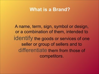 What is a Brand?
A name, term, sign, symbol or design,
or a combination of them, intended to

identify the goods or services of one
seller or group of sellers and to
differentiate them from those of
competitors.

 