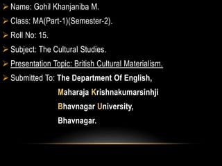  Name: Gohil Khanjaniba M.
 Class: MA(Part-1)(Semester-2).
 Roll No: 15.
 Subject: The Cultural Studies.
 Presentation Topic: British Cultural Materialism.
 Submitted To: The Department Of English,
Maharaja Krishnakumarsinhji
Bhavnagar University,
Bhavnagar.
 