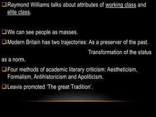 Raymond Williams talks about attributes of working class and
elite class.
We can see people as masses.
Modern Britain has two trajectories: As a preserver of the past.
Transformation of the status
as a norm.
Four methods of academic literary criticism: Aestheticism,
Formalism, Antihistoricism and Apoliticism.
Leavis promoted ‘The great Tradition’.
 