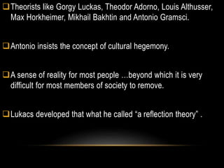 Theorists like Gorgy Luckas, Theodor Adorno, Louis Althusser,
Max Horkheimer, Mikhail Bakhtin and Antonio Gramsci.
Antonio insists the concept of cultural hegemony.
A sense of reality for most people …beyond which it is very
difficult for most members of society to remove.
Lukacs developed that what he called “a reflection theory” .
 