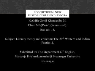NAME: Gohil Khanjaniba M.
Class: MA(Part-1)(Semester-2).
Roll no: 15.
Subject: Literary theory and criticism: The 20th Western and Indian
Poetics-2.
Submitted to: The Department Of English,
Maharaja Krishnakumarsinhji Bhavnagar University,
Bhavnagar.
ECOCRITICISM, NEW
HISTORICISM AND DIASPORA
 