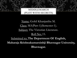 Name: Gohil Khanjaniba M.
Class: MA(Part-1)(Semester-1).
Subject: The Victorian Literature.
Roll No: 15.
Submitted to: The Department Of English,
Maharaja Krishnakumarsinhji Bhavnagar University,
Bhavnagar.
MIDDLEMARCH
(PLOT WITH SECRETS)
 