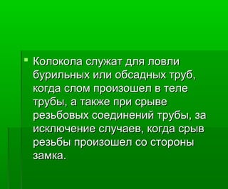  Колокола служат для ловлиКолокола служат для ловли
бурильных или обсадных труб,бурильных или обсадных труб,
когда слом произошел в телекогда слом произошел в теле
трубы, а также при срыветрубы, а также при срыве
резьбовых соединений трубы, зарезьбовых соединений трубы, за
исключение случаев, когда срывисключение случаев, когда срыв
резьбы произошел со сторонырезьбы произошел со стороны
замка.замка.
 