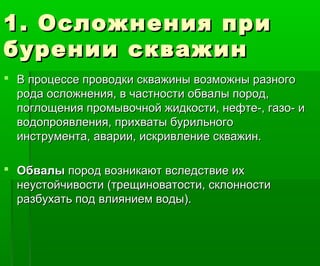 1. Осложнения при1. Осложнения при
бурении скважинбурении скважин
 В процессе проводки скважины возможны разногоВ процессе проводки скважины возможны разного
рода осложнения, в частности обвалы пород,рода осложнения, в частности обвалы пород,
поглощения промывочной жидкости, нефте-, газо- ипоглощения промывочной жидкости, нефте-, газо- и
водопроявления, прихваты бурильноговодопроявления, прихваты бурильного
инструмента, аварии, искривление скважин.инструмента, аварии, искривление скважин.
 ОбвалыОбвалы пород возникают вследствие ихпород возникают вследствие их
неустойчивости (трещиноватости, склонностинеустойчивости (трещиноватости, склонности
разбухать под влиянием воды).разбухать под влиянием воды).
 