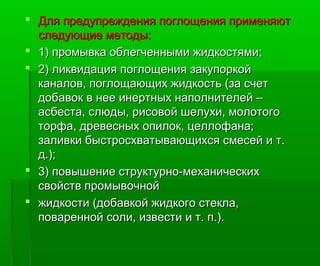  Для предупреждения поглощения применяютДля предупреждения поглощения применяют
следующие методы:следующие методы:
 1) промывка облегченными жидкостями;1) промывка облегченными жидкостями;
 2) ликвидация поглощения закупоркой2) ликвидация поглощения закупоркой
каналов, поглощающих жидкость (за счетканалов, поглощающих жидкость (за счет
добавок в нее инертных наполнителей –добавок в нее инертных наполнителей –
асбеста, слюды, рисовой шелухи, молотогоасбеста, слюды, рисовой шелухи, молотого
торфа, древесных опилок, целлофана;торфа, древесных опилок, целлофана;
заливки быстросхватывающихся смесей и т.заливки быстросхватывающихся смесей и т.
д.);д.);
 3) повышение структурно-механических3) повышение структурно-механических
свойств промывочнойсвойств промывочной
 жидкости (добавкой жидкого стекла,жидкости (добавкой жидкого стекла,
поваренной соли, извести и т. п.).поваренной соли, извести и т. п.).
 
