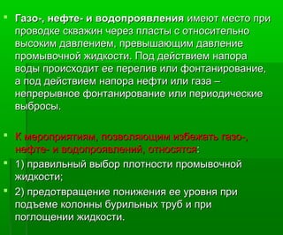  Газо-, нефте- и водопроявленияГазо-, нефте- и водопроявления имеют место приимеют место при
проводке скважин через пласты с относительнопроводке скважин через пласты с относительно
высоким давлением, превышающим давлениевысоким давлением, превышающим давление
промывочной жидкости. Под действием напорапромывочной жидкости. Под действием напора
воды происходит ее перелив или фонтанирование,воды происходит ее перелив или фонтанирование,
а под действием напора нефти или газа –а под действием напора нефти или газа –
непрерывное фонтанирование или периодическиенепрерывное фонтанирование или периодические
выбросы.выбросы.
 К мероприятиям, позволяющим избежать газо-,К мероприятиям, позволяющим избежать газо-,
нефте- и водопроявлений, относятсянефте- и водопроявлений, относятся::
 1) правильный выбор плотности промывочной1) правильный выбор плотности промывочной
жидкости;жидкости;
 2) предотвращение понижения ее уровня при2) предотвращение понижения ее уровня при
подъеме колонны бурильных труб и приподъеме колонны бурильных труб и при
поглощении жидкости.поглощении жидкости.
 