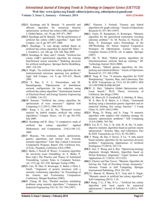 International Journal of Emerging Trends & Technology in Computer Science (IJETTCS)
Web Site: www.ijettcs.org Email: editor@ijettcs.org, editorijettcs@gmail.com
Volume 3, Issue 1, January – February 2014 ISSN 2278-6856
Volume 3, Issue 1 January – February 2014 Page 61
[32]D. Karaboga and B. Basturk. “A powerful and
efficient algorithm for numerical function
optimization: artificial bee colony (ABC) algorithm,”
J. Global Optim., vol. 39, pp. 459–471, 2007.
[33]D. Karaboga and B. Basturk. “On the performance of
artificial bee colony (ABC) algorithm,” Appl. Soft
Comput., vol. 8, pp. 687–697, 2008.
[34]N. Karaboga, “A new design method based on
artificial bee colony algorithm for digital IIR filters,”
J. Franklin I., vol. 346, pp. 328–348, May 2009.
[35]D. Karaboga, B. Akay, and C. Ozturk. "Artificial bee
colony (ABC) optimization algorithm for training
feed-forward neural networks." Modeling decisions
for artificial intelligence. Springer Berlin Heidelberg,
2007. 318-329.
[36]A. Singh, “An artificial bee colony algorithm for the
leafconstrained minimum spanning tree problem,”
Appl. Soft Comput., vol. 9, pp. 625–631, March
2009.
[37]R. S. Rao, S. V. L. Narasimham, and M.
Ramalingaraju. "Optimization of distribution
network configuration for loss reduction using
artificial bee colony algorithm." International Journal
of Electrical Power and Energy Systems Engineering
1.2 (2008): 116-122.
[38]M. Sonmez, "Artificial bee colony algorithm for
optimization of truss structures." Applied Soft
Computing 11.2 (2011): 2406-2418.
[39]F. Kang, J. Li, and Q. Xu, “Structural inverse
analysis by hybrid simplex artificial bee colony
algorithms,” Comput. Struct., vol. 87, pp. 861-870,
July 2009.
[40]D. Karaboga and B. Akay, “A comparative study of
artificial bee colony algorithm”. Applied
Mathematics and Computation, 214(1):108–132,
2009.
[41]P. Moscato, “On evolution, search, optimization,
genetic algorithms and martial arts: Towards
memetic algorithms.” Tech. Rep. Caltech Concurrent
Computation Program, Report. 826, California Inst.
of Tech., Pasadena, California, USA (1989).
[42]E. Burke, J. Newall, R. Weare.: A memetic algorithm
for university exam timetabling. In: E. Burke, P.
Ross (eds.) The Practice and Theory of Automated
Timetabling, Lecture Notes in Computer Science,
vol. 1153, pp. 241–250. Springer Verlag (1996).
[43]R. Carr, W. Hart, N. Krasnogor, E. Burke, J. Hirst, J.
Smith, ”Alignment of protein structures with a
memetic evolutionary algorithm,” In: Proceedings of
the Genetic and Evolutionary Computation
Conference. Morgan Kaufman (2002).
[44]R. Cheng, M. Gen, “Parallel machine scheduling
problems using memetic algorithms.” Computers &
Industrial Engineering 33(3–4), 761–764 (1997).
[45]C. Fleurent, J. Ferland, “Genetic and hybrid
algorithms for graph coloring.” Annals of Operations
Research 63, 437–461 (1997).
[46]G. Gutin, D. Karapetyan, N. Krasnogor, “Memetic
algorithm for the generalized asymmetric traveling
salesman problem.” In: M. Pavone, G. Nicosia, D.
Pelta, N. Krasnogor (eds.) Proceedings of the
2007Workshop On Nature Inspired Cooperative
Strategies for Optimisation. Lecture Notes in
Computer Science (LNCS), vol. to appear. Springer
(2007)
[47]L. He, N. Mort, “Hybrid genetic algorithms for
telecomunications network back-up routeing.” BT
Technology Journal 18(4) (2000)
[48]C. Reeves, “Hybrid genetic algorithms for bin-
packing and related problems.” Annals of Operations
Research 63, 371–396 (1996)
[49]M. Tang, X. Yao, “A memetic algorithm for VLSI
floorplanning.” Systems, Man, and Cybernetics, Part
B, IEEE Transactions on 37(1), 62–69 (2007). DOI
10.1109/TSMCB.2006.883268.
[50]W. E. Hart, “Adaptive Global Optimization with
Local Search.” Ph.D. Thesis, University of
California, San Diego (1994)
[51]G. M. Morris,D. S. Goodsell,R. S. Halliday, R. Huey,
W. E. Hart, R. K. Belew, A. J. Olson,: “Automated
docking using a lamarkian genetic algorithm and an
empirical binding free energy function.” J Comp
Chem 14, 1639–1662 (1998)
[52]H. Wang, D. Wang, and S. Yang. "A memetic
algorithm with adaptive hill climbing strategy for
dynamic optimization problems." Soft Computing
13.8-9 (2009): 763-780.
[53]D. Liu, K. C. Tan, C. K. Goh, W. K. Ho, “A multi-
objective memetic algorithm based on particle swarm
optimization.” Systems, Man, and Cybernetics, Part
B, IEEE Transactions on 37(1), 42–50 (2007).
[54] Y Wang, JK Hao, F Glover, Z Lü, “A tabu search
based memetic algorithm for the maximum diversity
problem.” Engineering Applications of Artificial
Intelligence 27 (2014): 103-114.
[55]X. Xue, Y. Wang, and A. Ren. “Optimizing ontology
alignment through Memetic Algorithm based on
Partial Reference Alignment.” Expert Systems with
Applications 41.7 (2014): 3213-3222.
[56]O. Chertov and Dan Tavrov. "Memetic Algorithm for
Solving the Task of Providing Group Anonymity."
Advance Trends in Soft Computing. Springer
International Publishing, 2014. 281-292.
[57]J.C. Bansal, H. Sharma, K.V. Arya and A. Nagar,
“Memetic search in artificial bee colony algorithm.”
Soft Computing (2013): 1-18.
[58]F Kang, J Li, Z Ma, H Li , “Artificial bee colony
algorithm with local search for numerical
optimization.” Journal of Software 6.3 (2011): 490-
497.
 