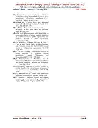 International Journal of Emerging Trends & Technology in Computer Science (IJETTCS)
Web Site: www.ijettcs.org Email: editor@ijettcs.org, editorijettcs@gmail.com
Volume 3, Issue 1, January – February 2014 ISSN 2278-6856
Volume 3, Issue 1 January – February 2014 Page 62
[59]I. Fister, I. Fister Jr, J. Bres, V. Zumer. "Memetic
artificial bee colony algorithm for large-scale global
optimization." Evolutionary Computation (CEC),
2012 IEEE Congress on. IEEE, 2012.
[60]R. Hooke and T.A. Jeeves. “Direct search solution of
numerical and statistical problems.” Journal of the
ACM, 8(2):212–229, 1961.
[61]J. Kiefer, “Sequential minimax search for a
maximum.” In Proc. Amer. Math. Soc, volume 4,
pages 502–506, 1953.
[62]M.M. Ali, C. Khompatraporn, and Z.B. Zabinsky. “A
numerical evaluation of several stochastic algorithms
on selected continuous global optimization test
problems.” Journal of Global Optimization,
31(4):635–672, 2005.
[63]P.N. Suganthan, N. Hansen, J.J. Liang, K. Deb, YP
Chen, A. Auger, and S. Tiwari. “Problem definitions
and evaluation criteria for the CEC 2005 special
session on real-parameter optimization.” In CEC
2005, 2005.
[64]G. Zhu and S. Kwong, “Gbest-guided artificial bee
colony algorithm for numerical function
optimization.” Applied Mathematics and
Computation, 217(7):3166–3173, 2010.
[65]A. Banharnsakun, T. Achalakul, and B.
Sirinaovakul, “The best-so-far selection in artificial
bee colony algorithm.” Applied Soft Computing,
11(2):2888–2901, 2011.
[66]B. Akay and D. Karaboga. “A modified artificial bee
colony algorithm for real-parameter optimization.”
Information Sciences, doi:10.1016/j.ins.2010.07.015,
2010.
[67]G.C. Onwubolu and B.V. Babu. “New optimization
techniques in engineering.” Springer Verlag, 2004.
[68]E. Sandgren, “Nonlinear integer and discrete
programming in mechanical design optimization.”
Journal of Mechanical Design, 112:223, 1990.
 