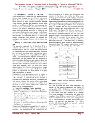 International Journal of Emerging Trends & Technology in Computer Science (IJETTCS)
Web Site: www.ijettcs.org Email: editor@ijettcs.org, editorijettcs@gmail.com
Volume 3, Issue 1, January – February 2014 ISSN 2278-6856
Volume 3, Issue 1 January – February 2014 Page 53
2. ARTIFICIAL BEE COLONY ALGORITHM
Artificial Bee Colony (ABC) Algorithm is inspired by the
intuitive food foraging behavior of honey bee insects.
Honey bee swarm is one of the most insightful insect
exists in nature; it shows collective intelligent behavior
while searching the food. The honey bee swarm has a
number of good features like bees can interchange the
information, can remember the environmental conditions,
can store and share the information and take decisions
based these observations. According to changes in the
environment, the honey bee swarm updates itself, allocate
the tasks actively and proceed further by social learning
and teaching. This intelligent behavior of honey bees
inspires researchers and scientists to simulate the
intelligent food foraging behavior of the honey bee
swarm.
2.1 Analogy of Artificial Bee Colony Algorithm with
Bee
The algorithm suggested by D. Karaboga [31] is
collection of three major elements: employed bees,
unemployed bees and food sources. The employed bees
are associated with a good quality food source. Employed
bees have good knowledge about existing food source.
Exploitation of food sources completed by employed bees.
When a food source rejected employed bee turn to be as
unemployed. The idle foragers are bees acquiring no
information about food sources and searching for a new
food source to accomplish it. Unemployed bees can be
classified in two categories: scout bees and onlooker bees.
Scout bees randomly search for new food sources
neighboring the hive. Onlooker bees monitor the waggle
dance in hive, in order to select a food source for the
purpose of exploitation. The third element is the good
food sources nearby the beehive.
Comparatively in the optimization context, the number of
food sources (that is the employed or onlooker bees) in
ABC algorithm, is commensurate to the number of
solutions in the population. Moreover, the location of a
food source indicates the position of an encouraging
solution to the optimization problem, after all the virtue
of nectar of a food source represents the fitness cost
(quality) of the correlated solution.
2.2 Phases of Artificial Bee Colony Algorithm
The search process of ABC has three major steps [31]:
 Send the employed bees to a food source and estimate
their nectar quality;
 Onlooker bees select the food sources based on
information collected from employed bees and estimate
their nectar quality;
 Determine the scout bees and employ them on possible
food sources for exploitation.
The position of the food sources are arbitrarily selected by
the bees at the initial stage and their nectar qualities are
measured. The employed bees then communicate the
nectar information of the sources with the onlooker bees
waiting at the dance area within the hive. After
exchanging this information, each employed bee returns
to the food source checked during the previous cycle, as
the position of the food source had been recalled and then
selects new food source using its perceived information in
the neighborhood of the present food source. In the last
phase, an onlooker bee uses the information retrieved
from the employed bees at the dance area to select a good
food source. The chances for the food sources to be
elected boosts with boost in its quality of nectar. Hence,
the employed bee with information of a food source with
the highest quality of nectar employs the onlookers to that
food source. It eventually chooses another food source
close by the one presently in her memory depending on
perceived information. A new food source is arbitrarily
generated by a scout bee to replace the one abandoned by
the onlooker bees. This complete search process of ABC
algorithm could be outlined in Fig. 1 as follows [31]:
Figure 1: Phases of Artificial Bee Colony Algorithm
2.2.1 Initialization of Swarm
The ABC algorithm has three main parameters: the
number of food sources (population), the number of
attempt after which a food source is treated to be jilted
(limit) and the criteria for termination (maximum number
of cycle). In the initial ABC proposed by D. Karaboga
[31], initial population (SN) divided in two equal parts
(employed bees (SN/2) or onlooker bees (SN/2)); the
number of food sources was equal to the employed bees
(SN/2). Initially it consider an evenly dealt swarm of food
sources (SN), where each food source xi (i = 1, 2 ...SN) is
a vector of D-dimension. Each food source is evaluated
using following method [40]:
min max min[0,1]( )ij j j jx x rand x x   (1)
Where
 