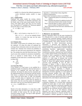 International Journal of Emerging Trends & Technology in Computer Science (IJETTCS)
Web Site: www.ijettcs.org Email: editor@ijettcs.org, editorijettcs@gmail.com
Volume 3, Issue 1, January – February 2014 ISSN 2278-6856
Volume 3, Issue 1 January – February 2014 Page 54
 rand[0,1] is a function that arbitrarily generates an
evenly distributed random number in range
[0,1].
2.2.2 Employed Bee
Employed bees phase modify the existing solution
according to information of individual experiences and
the fitness value of the newly raised solution. New food
source with higher fitness value take over the existing
one. The position of ith
candidate in jth
dimension updated
during this phase as shown below [40]:
( )ij ij ij kjv x x x  
(2)
Where
 ( )ij kjx x  is known as step size, k ∈ {1, 2, ...,
SN}, j ∈ {1, 2, ...,D} are two randomly chosen
indices. k ≠i ensure that step size has some
indicative improvement.
2.2.3 Onlooker Bee
The number of food sources for onlooker bee is same as
the employed. All along this phase all employed bee
exchange fitness information about new food sources with
onlooker bees. Onlooker bees estimate the probability of
selection for each food source generated by the employed
bee. The onlooker bee select best fittest food source. There
may be some other methods for calculation of probability,
but it is required to include fitness. In this paper
probability of each food source is decided using its fitness
as follow [40]:
1
SN
i
i
ij
i
fit
P
fit



(3)
2.2.4 Scout Bee Phase
If the location of a food source is not modified for a
predefined number of evaluations, then the food source is
assumed to be neglected and scout bees phase is
initialized. All along this phase the bee associated with
the neglected food source converted into scout bee and the
food source is replaced by the arbitrarily chosen food
source inside the search space. In ABC, the pretended
number of cycles plays an important role in form of
control parameter which is called limit for rejection of
food sources. Now the scout bees replace the abandoned
food source with new one using following equation [40].
min max min[0,1]( )ij j j jx x rand x x  
(4)
Based on the above description, it is clear that in ABC
search process there are three main control parameters:
the number of food sources SN, the limit and the
maximum number of cycles. The steps of ABC algorithm
are outlined as follow [40]:
3. MEMETIC ALGORITHMS
Memetic Algorithms (MAs) was the name introduced by
P.A. Moscato [41] to a class of stochastic global search
techniques that, commonly speaking, combine within the
framework of Evolutionary Algorithms (EAs) the benefits
of problem-specific local search heuristics and multi-
agent systems. In ethnic advancement processes,
information is processed and magnified by the
communicating parts, it is not only transmitted unaltered
between entities. This enhancement is realized in MAs by
assimilating heuristics, approximation algorithms,
metaheuristics, local search techniques, particular
recombination operators, truncated exact search methods,
etc. In aspect, almost all MAs can be illustrate as a search
technique in which a population of optimizing operator
co-operate and contest. MAs have been successfully
enforced to a wide range of domains that envelop
problems in combinatorial optimization, like E. Burke, J.
Newall, R. Weare [42] applied memetic algorithm for
university exam timetabling. R. Carr, W. Hart, N.
Krasnogor, E. Burke, J. Hirst, J. Smith [43] used a
memetic evolutionary algorithm for alignment of protein
structures. R. Cheng, M. Gen [44] scheduled parallel
machine using memetic algorithms. C. Fleurent, J.
Ferland [45] developed a graph coloring algorithm with
hybridization of Genetic algorithm. It is also applied for
travelling salesman problem [46], back routing in
telecommunication [47], bin packing [48], VLSI floor
planning [49] continuous optimization [50],[51], dynamic
optimization [52], multi-objective optimization [53].
Memetic Algorithm play an important role in
evolutionary computing as it provide better exploitation
capability of search space in local search. Application
area of memetic algorithms continuously expending after
its inception. Y. Wang et al [54] developed a memetic
algorithm for the maximum diversity problem based on
tabu search. X. Xue et al [55] Optimize ontology
alignment with help of Memetic Algorithm based on
partial reference alignment. O. Chertov and Dan Tavrov
[56] proposed a memetic algorithm for solution of the
Algorithm 1: Artificial Bee Colony Algorithm
Initialize all parameters;
Repeat while Termination criteria is not fulfilled
Step 1: Employed bee phase for calculating new food
sources.
Step 2: Onlooker bees phase for updating location the
food sources based on their amount of nectar.
Step 3: Scout bee phase in order to search new food
sources in place of rejected food sources.
Step 4: Remember the best food source identified so far.
End of while
Output the best solution found so far.
 