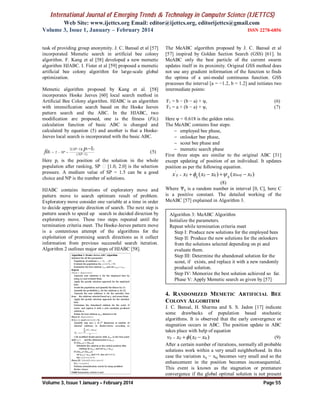 International Journal of Emerging Trends & Technology in Computer Science (IJETTCS)
Web Site: www.ijettcs.org Email: editor@ijettcs.org, editorijettcs@gmail.com
Volume 3, Issue 1, January – February 2014 ISSN 2278-6856
Volume 3, Issue 1 January – February 2014 Page 55
task of providing group anonymity. J. C. Bansal et al [57]
incorporated Memetic search in artificial bee colony
algorithm. F. Kang et al [58] developed a new memetic
algorithm HJABC. I. Fister et al [59] proposed a memetic
artificial bee colony algorithm for large-scale global
optimization.
Memetic algorithm proposed by Kang et al. [58]
incorporates Hooke Jeeves [60] local search method in
Artificial Bee Colony algorithm. HJABC is an algorithm
with intensification search based on the Hooke Jeeves
pattern search and the ABC. In the HJABC, two
modification are proposed, one is the fitness (Fiti)
calculation function of basic ABC is changed and
calculated by equation (5) and another is that a Hooke-
Jeeves local search is incorporated with the basic ABC.
2( 1)( )
2
( 1)
1SP i
i SP
NP
p
fit

  


(5)
Here pi is the position of the solution in the whole
population after ranking, SP [1.0, 2.0] is the selection
pressure. A medium value of SP = 1.5 can be a good
choice and NP is the number of solutions.
HJABC contains iterations of exploratory move and
pattern move to search optimum result of problem.
Exploratory move consider one variable at a time in order
to decide appropriate direction of search. The next step is
pattern search to speed up search in decided direction by
exploratory move. These two steps repeated until the
termination criteria meet. The Hooke-Jeeves pattern move
is a contentious attempt of the algorithms for the
exploitation of promising search directions as it collect
information from previous successful search iteration.
Algorithm 2 outlines major steps of HJABC [58].
The MeABC algorithm proposed by J. C. Bansal et al
[57] inspired by Golden Section Search (GSS) [61]. In
MeABC only the best particle of the current swarm
updates itself in its proximity. Original GSS method does
not use any gradient information of the function to finds
the optima of a uni-modal continuous function. GSS
processes the interval [a = −1.2, b = 1.2] and initiates two
intermediate points:
F1 = b − (b − a) × ψ, (6)
F2 = a + (b − a) × ψ, (7)
Here ψ = 0.618 is the golden ratio.
The MeABC contains four steps:
 employed bee phase,
 onlooker bee phase,
 scout bee phase and
 memetic search phase
First three steps are similar to the original ABC [31]
except updating of position of an individual. It updates
position as per the following equation.
'
( ) ( )ij ij ij kj bestj ijij ijx x x x x x     
(8)
Where Ѱij is a random number in interval [0, C], here C
is a positive constant. The detailed working of the
MeABC [57] explained in Algorithm 3.
4. RANDOMIZED MEMETIC ARTIFICIAL BEE
COLONY ALGORITHM
J. C. Bansal, H. Sharma and S. S. Jadon [17] indicate
some drawbacks of population based stochastic
algorithms. It is observed that the early convergence or
stagnation occurs in ABC. The position update in ABC
takes place with help of equation
( )ij ij ij kjv x x x   (9)
After a certain number of iterations, normally all probable
solutions work within a very small neighborhood. In this
case the variation xij − xkj becomes very small and so the
enhancement in the position becomes inconsequential.
This event is known as the stagnation or premature
convergence if the global optimal solution is not present
Algorithm 3: MeABC Algorithm
Initialize the parameters.
Repeat while termination criteria meet
Step I: Produce new solutions for the employed bees
Step II: Produce the new solutions for the onlookers
from the solutions selected depending on pi and
evaluate them.
Step III: Determine the abandoned solution for the
scout, if exists, and replace it with a new randomly
produced solution.
Step IV: Memorize the best solution achieved so far.
Phase V: Apply Memetic search as given by [57]
 