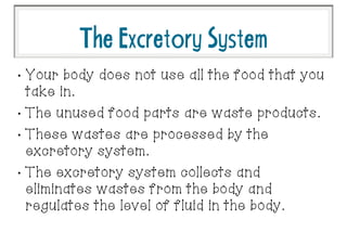 TheExcretorySystem
•
Your body does not use all the food that you
take in.
•
The unused food parts are waste products.
•
These wastes are processed by the
excretory system.
•
The excretory system collects and
eliminates wastes from the body and
regulates the level of fluid in the body.
 