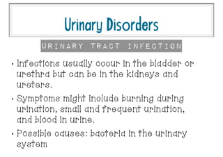 •
Infections usually occur in the bladder or
urethra but can be in the kidneys and
ureters.
•
Symptoms might include burning during
urination, small and frequent urination,
and blood in urine.
•
Possible causes: bacteria in the urinary
system
UrinaryDisorders
Urinary Tract InFection
 