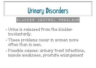 •
Urine is released from the bladder
involuntarily.
•
These problems occur in women more
often than in men.
•
Possible causes: urinary tract infections,
muscle weakness, prostate enlargement
UrinaryDisorders
Bladder Control Problems
 