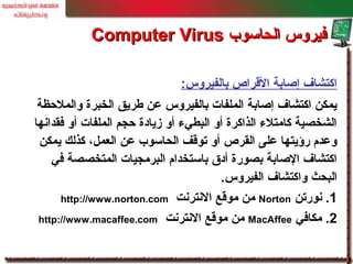 ‫بالفيروس‬ ‫القراص‬ ‫إصابة‬ ‫اكتشاف‬:
‫والملحظة‬ ‫الخبرة‬ ‫طريق‬ ‫عن‬ ‫بالفيروس‬ ‫الملفات‬ ‫إصابة‬ ‫اكتشاف‬ ‫يمكن‬
‫فقدانها‬ ‫أو‬ ‫الملفات‬ ‫حجم‬ ‫زيادة‬ ‫أو‬ ‫البطيء‬ ‫أو‬ ‫الذاكرة‬ ‫كامتلء‬ ‫الشخصية‬
‫يمكن‬ ‫كذلك‬ ،‫العمل‬ ‫عن‬ ‫الحاسوب‬ ‫توقف‬ ‫أو‬ ‫القرص‬ ‫على‬ ‫رؤيتها‬ ‫وعدم‬
‫في‬ ‫المتخصصة‬ ‫البرمجيات‬ ‫باستخدام‬ ‫أدق‬ ‫بصورة‬ ‫الصابة‬ ‫اكتشاف‬
‫الفيروس‬ ‫واكتشاف‬ ‫البحث‬.
1‫نورتن‬ .Norton‫النترنت‬ ‫موقع‬ ‫من‬http://www.norton.com
2.‫مكافي‬MacAffee‫النترنت‬ ‫موقع‬ ‫من‬http://www.macaffee.com
‫الحاسوب‬ ‫فيروس‬‫الحاسوب‬ ‫فيروس‬Computer VirusComputer Virus
 