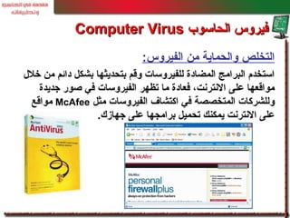 :‫الفيروس‬ ‫من‬ ‫والحماية‬ ‫التخلص‬
‫خلل‬ ‫من‬ ‫دائم‬ ‫بشكل‬ ‫بتحديثها‬ ‫وقم‬ ‫للفيروسات‬ ‫المضادة‬ ‫البرامج‬ ‫استخدم‬
‫جديدة‬ ‫صور‬ ‫في‬ ‫الفيروسات‬ ‫تظهر‬ ‫ما‬ ‫فعادة‬ ،‫النترنت‬ ‫على‬ ‫مواقعها‬
‫مثل‬ ‫الفيروسات‬ ‫اكتشاف‬ ‫في‬ ‫المتخصصة‬ ‫وللشركات‬McAfee‫مواقع‬
.‫جهازك‬ ‫على‬ ‫برامجها‬ ‫تحميل‬ ‫يمكنك‬ ‫النترنت‬ ‫على‬
‫الحاسوب‬ ‫فيروس‬‫الحاسوب‬ ‫فيروس‬Computer VirusComputer Virus
 