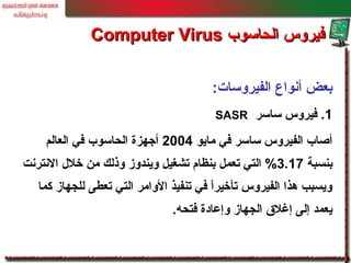 ‫الفيروسات‬ ‫أنواع‬ ‫بعض‬:
1‫ساسر‬ ‫فيروس‬ .SASR
‫مايو‬ ‫في‬ ‫ساسر‬ ‫الفيروس‬ ‫أصاب‬2004‫العالم‬ ‫في‬ ‫الحاسوب‬ ‫أجهزة‬
‫بنسبة‬3.17‫النترنت‬ ‫خلل‬ ‫من‬ ‫وذلك‬ ‫ويندوز‬ ‫تشغيل‬ ‫بنظام‬ ‫تعمل‬ ‫التي‬ %
‫كما‬ ‫للجهاز‬ ‫تعطى‬ ‫التي‬ ‫الوامر‬ ‫تنفيذ‬ ‫في‬ ‫ا‬ً ‫تأخير‬ ‫الفيروس‬ ‫هذا‬ ‫ويسبب‬
‫فتحه‬ ‫وإعادة‬ ‫الجهاز‬ ‫إغلق‬ ‫إلى‬ ‫يعمد‬.
‫الحاسوب‬ ‫فيروس‬‫الحاسوب‬ ‫فيروس‬Computer VirusComputer Virus
 