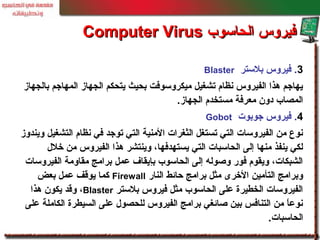 3.‫بلستر‬ ‫فيروس‬Blaster
‫بالجهاز‬ ‫المهاجم‬ ‫الجهاز‬ ‫يتحكم‬ ‫بحيث‬ ‫ميكروسوفت‬ ‫تشغيل‬ ‫نظام‬ ‫الفيروس‬ ‫هذا‬ ‫يهاجم‬
‫الجهاز‬ ‫مستخدم‬ ‫معرفة‬ ‫دون‬ ‫المصاب‬.
4.‫جوبوت‬ ‫فيروس‬Gobot
‫ويندوز‬ ‫التشغيل‬ ‫نظام‬ ‫في‬ ‫توجد‬ ‫التي‬ ‫المنية‬ ‫الثغرات‬ ‫تستغل‬ ‫التي‬ ‫الفيروسات‬ ‫من‬ ‫نوع‬
‫خل ل‬ ‫من‬ ‫الفيروس‬ ‫هذا‬ ‫وينتشر‬ ،‫يستهدفها‬ ‫التي‬ ‫الحاسبات‬ ‫إلى‬ ‫منها‬ ‫ينفذ‬ ‫لكي‬
‫الفيروسات‬ ‫مقاومة‬ ‫برامج‬ ‫عمل‬ ‫بإيقاف‬ ‫الحاسوب‬ ‫إلى‬ ‫وصوله‬ ‫فور‬ ‫ويقوم‬ ،‫الشبكات‬
‫النار‬ ‫حائط‬ ‫برامج‬ ‫مثل‬ ‫الخرى‬ ‫التأمين‬ ‫وبرامج‬Firewall‫بعض‬ ‫عمل‬ ‫يوقف‬ ‫كما‬
‫بلستر‬ ‫فيروس‬ ‫مثل‬ ‫الحاسوب‬ ‫على‬ ‫الخطيرة‬ ‫الفيروسات‬Blaster‫هذا‬ ‫يكون‬ ‫وقد‬ ،
‫على‬ ‫الكاملة‬ ‫السيطرة‬ ‫على‬ ‫للحصو ل‬ ‫الفيروس‬ ‫برامج‬ ‫صائغي‬ ‫بين‬ ‫التنافس‬ ‫من‬ ‫ا‬ً ‫نوع‬
‫الحاسبات‬.
‫الحاسوب‬ ‫فيروس‬‫الحاسوب‬ ‫فيروس‬Computer VirusComputer Virus
 
