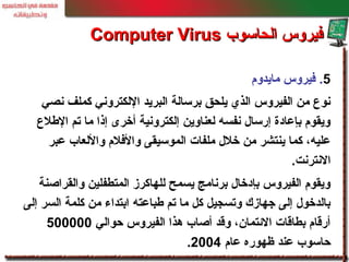 5.‫مايدوم‬ ‫فيروس‬
‫نصي‬ ‫كملف‬ ‫اللكتروني‬ ‫البريد‬ ‫برسالة‬ ‫يلحق‬ ‫الذي‬ ‫الفيروس‬ ‫من‬ ‫نوع‬
‫اللطلع‬ ‫تم‬ ‫ما‬ ‫إذا‬ ‫أخرى‬ ‫إلكترونية‬ ‫لعناوين‬ ‫نفسه‬ ‫إرسا ل‬ ‫بإعادة‬ ‫ويقوم‬
‫عبر‬ ‫واللعاب‬ ‫والفلم‬ ‫الموسيقى‬ ‫ملفات‬ ‫خل ل‬ ‫من‬ ‫ينتشر‬ ‫كما‬ ،‫عليه‬
‫النترنت‬.
‫والقراصنة‬ ‫المتطفلين‬ ‫للهاكرز‬ ‫يسمح‬ ‫برنامج‬ ‫بإدخا ل‬ ‫الفيروس‬ ‫ويقوم‬
‫إلى‬ ‫السر‬ ‫كلمة‬ ‫من‬ ‫ابتداء‬ ‫لطباعته‬ ‫تم‬ ‫ما‬ ‫كل‬ ‫وتسجيل‬ ‫جهازك‬ ‫إلى‬ ‫بالدخو ل‬
‫حوالي‬ ‫الفيروس‬ ‫هذا‬ ‫أصاب‬ ‫وقد‬ ،‫الئتمان‬ ‫بطاقات‬ ‫أرقام‬500000
‫عام‬ ‫ظهوره‬ ‫عند‬ ‫حاسوب‬2004.
‫الحاسوب‬ ‫فيروس‬‫الحاسوب‬ ‫فيروس‬Computer VirusComputer Virus
 