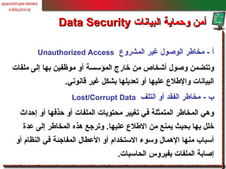 ‫المشروع‬ ‫غير‬ ‫الوصو ل‬ ‫مخالطر‬ - ‫أ‬Unauthorized Access
‫ملفات‬ ‫إلى‬ ‫بها‬ ‫موظفين‬ ‫أو‬ ‫المؤسسة‬ ‫خارج‬ ‫من‬ ‫أشخاص‬ ‫وصو ل‬ ‫وتتضمن‬
‫قانوني‬ ‫غير‬ ‫بشكل‬ ‫تعديلها‬ ‫أو‬ ‫عليها‬ ‫واللطلع‬ ‫البيانات‬.
‫التلف‬ ‫أو‬ ‫الفقد‬ ‫مخالطر‬ - ‫ب‬Lost/Corrupt Data
‫إحداث‬ ‫أو‬ ‫حذفها‬ ‫أو‬ ‫الملفات‬ ‫محتويات‬ ‫تغيير‬ ‫في‬ ‫المتمثلة‬ ‫المخالطر‬ ‫وهي‬
‫عدة‬ ‫إلى‬ ‫المخالطر‬ ‫هذه‬ ‫وترجع‬ .‫عليها‬ ‫اللطلع‬ ‫من‬ ‫يمنع‬ ‫بحيث‬ ‫بها‬ ‫خلل‬
‫أو‬ ‫النظام‬ ‫في‬ ‫المفاجئة‬ ‫العطا ل‬ ‫أو‬ ‫الستخدام‬ ‫وسوء‬ ‫الهما ل‬ ‫منها‬ ‫أسباب‬
‫الحاسبات‬ ‫بفيروس‬ ‫الملفات‬ ‫إصابة‬.
‫البيانات‬ ‫وحماية‬ ‫أمن‬‫البيانات‬ ‫وحماية‬ ‫أمن‬Data SecurityData Security
 