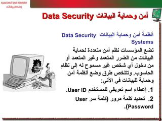 ‫البيانات‬ ‫وحماية‬ ‫أمن‬ ‫أنظمة‬Data Security
Systems
‫لحماية‬ ‫متعددة‬ ‫أمن‬ ‫نظم‬ ‫المؤسسات‬ ‫تضع‬
‫أو‬ ‫المتعمد‬ ‫وغير‬ ‫المتعمد‬ ‫الضرر‬ ‫من‬ ‫البيانات‬
‫نظام‬ ‫إلى‬ ‫له‬ ‫مسموح‬ ‫غير‬ ‫شخص‬ ‫أي‬ ‫دخو ل‬ ‫من‬
‫أمن‬ ‫أنظمة‬ ‫وضع‬ ‫لطرق‬ ‫وتتلخص‬ .‫الحاسوب‬
‫التي‬ ‫في‬ ‫للبيانات‬ ‫وحماية‬:
1‫للمستخدم‬ ‫تعريفي‬ ‫اسم‬ ‫إعطاء‬ .User ID.
2.‫سر‬ ‫)كلمة‬ ‫مرور‬ ‫كلمة‬ ‫تحديد‬User
Password.(
‫البيانات‬ ‫وحماية‬ ‫أمن‬‫البيانات‬ ‫وحماية‬ ‫أمن‬Data SecurityData Security
 
