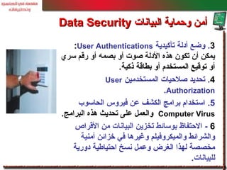 3.‫تأكيدية‬ ‫أدلة‬ ‫وضع‬User Authentications:
‫سري‬ ‫رقم‬ ‫أو‬ ‫بصمه‬ ‫أو‬ ‫صوت‬ ‫الدلة‬ ‫هذه‬ ‫تكون‬ ‫أن‬ ‫يمكن‬
‫ذكية‬ ‫بطاقة‬ ‫أو‬ ‫المستخدم‬ ‫توقيع‬ ‫أو‬.
4.‫المستخدمين‬ ‫صلحيات‬ ‫تحديد‬User
Authorization.
5.‫الحاسوب‬ ‫فيروس‬ ‫عن‬ ‫الكشف‬ ‫برامج‬ ‫استخدام‬
Computer Virus‫البرامج‬ ‫هذه‬ ‫تحديث‬ ‫على‬ ‫والعمل‬.
6-‫القراص‬ ‫من‬ ‫البيانات‬ ‫تخزين‬ ‫بوسائط‬ ‫الحتفاظ‬
‫أمنية‬ ‫خزائن‬ ‫في‬ ‫وغيرها‬ ‫والميكروفيلم‬ ‫والشرائط‬
‫دورية‬ ‫احتيالطية‬ ‫نسخ‬ ‫وعمل‬ ‫الغرض‬ ‫لهذا‬ ‫مخصصة‬
‫للبيانات‬.
‫البيانات‬ ‫وحماية‬ ‫أمن‬‫البيانات‬ ‫وحماية‬ ‫أمن‬Data SecurityData Security
 