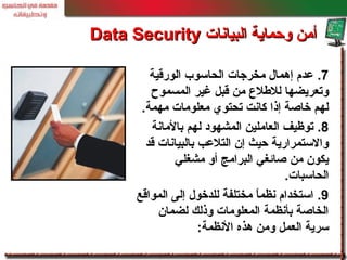 7.‫الورقية‬ ‫الحاسوب‬ ‫مخرجات‬ ‫إهمال‬ ‫عدم‬
‫المسموح‬ ‫غير‬ ‫قبل‬ ‫من‬ ‫لللطل ع‬ ‫وتعريضها‬
‫مهمة‬ ‫معلومات‬ ‫تحتوي‬ ‫كانت‬ ‫إذا‬ ‫خاصة‬ ‫لهم‬.
8.‫بالمانة‬ ‫لهم‬ ‫المشهود‬ ‫العاملين‬ ‫توظيف‬
‫قد‬ ‫بالبيانات‬ ‫التلعب‬ ‫إن‬ ‫حيث‬ ‫والستمرارية‬
‫مشغلي‬ ‫أو‬ ‫البرامج‬ ‫صائغي‬ ‫من‬ ‫يكون‬
‫الحاسبات‬.
9.‫المواقع‬ ‫إلى‬ ‫للدخول‬ ‫مختلفة‬ ‫ا‬ً ‫نظم‬ ‫استخدام‬
‫لضمان‬ ‫وذلك‬ ‫المعلومات‬ ‫بأنظمة‬ ‫الخاصة‬
‫النظمة‬ ‫هذه‬ ‫ومن‬ ‫العمل‬ ‫سرية‬:
‫البيانات‬ ‫وحماية‬ ‫أمن‬‫البيانات‬ ‫وحماية‬ ‫أمن‬Data SecurityData Security
 