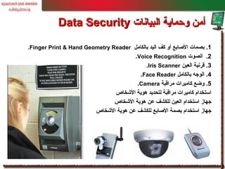 1.‫بالكامل‬ ‫اليد‬ ‫كف‬ ‫أو‬ ‫الصابع‬ ‫بصمات‬Finger Print & Hand Geometry Reader.
2.‫الصوت‬Voice Recognition.
3.‫العين‬ ‫قرنية‬Iris Scanner.
4.‫بالكامل‬ ‫الوجه‬Face Reader.
5.‫مراقبة‬ ‫كاميرات‬ ‫وضع‬Camera.
‫الخشخاص‬ ‫هوية‬ ‫لتحديد‬ ‫مراقبة‬ ‫كاميرات‬ ‫استخدام‬
‫الخشخاص‬ ‫هوية‬ ‫عن‬ ‫للكشف‬ ‫العين‬ ‫استخدام‬ ‫جهاز‬
‫الخشخاص‬ ‫هوية‬ ‫عن‬ ‫للكشف‬ ‫الصابع‬ ‫بصمة‬ ‫استخدام‬ ‫جهاز‬
‫البيانات‬ ‫وحماية‬ ‫أمن‬‫البيانات‬ ‫وحماية‬ ‫أمن‬Data SecurityData Security
 