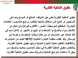 ‫في‬ ‫وحده‬ ‫المبد ع‬ ‫أو‬ ‫المنتج‬ ،‫المؤلف‬ ‫حق‬ ‫تعني‬ ‫الفكرية‬ ‫الملكية‬ ‫حقوق‬
‫العلمات‬ ،‫الحاسوب‬ ‫برامج‬ ،‫)الكتب‬ ‫لمنتجه‬ ‫استغلل‬ ‫لي‬ ‫المنع‬ ‫أو‬ ‫الترخيص‬
‫من‬ ‫خشكل‬ ‫بأي‬ (‫وغيرها‬ ‫الفلم‬ ،‫الصور‬ ،‫الموسيقية‬ ‫المقالطع‬ ،‫التجارية‬
‫في‬ ‫بما‬ ‫العارة‬ ‫أو‬ ‫التأجير‬ ‫أو‬ ‫البيع‬ ‫أو‬ ‫الستخدام‬ ‫أو‬ ‫بالنسخ‬ ‫سواء‬ ‫الخشكال‬
‫من‬ ‫وغيرها‬ ‫المعلومات‬ ‫خشبكات‬ ‫خلل‬ ‫من‬ ‫أو‬ ‫الحاسبات‬ ‫عبر‬ ‫إتاحته‬ ‫ذلك‬
‫العالمية‬ ‫التجارة‬ ‫منظمة‬ ‫عقدت‬ ‫وقد‬ .‫الوسائل‬WTO‫المؤتمرات‬ ‫من‬ ‫العديد‬
،‫الفكرية‬ ‫الملكية‬ ‫حقوق‬ ‫ومنها‬ ‫الدولية‬ ‫التجارة‬ ‫عملية‬ ‫لتنظيم‬ ‫والتفاقيات‬
‫من‬ ‫وتعريف‬ ‫بتحديد‬ ‫الحاسوب‬ ‫مجال‬ ‫في‬ ‫الفكرية‬ ‫الملكية‬ ‫حقوق‬ ‫وتتلخص‬
‫الفكرية‬ ‫الملكية‬ ‫حقوق‬ ‫سحب‬ ‫وخشروط‬ ‫المنتجة‬ ‫البرامج‬ ‫استخدام‬ ‫له‬ ‫يحق‬.
‫الفكرية‬ ‫الملكية‬ ‫حقوق‬‫الفكرية‬ ‫الملكية‬ ‫حقوق‬
 