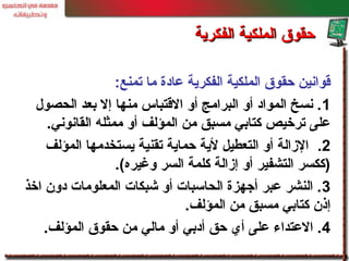 ‫تمنع‬ ‫ما‬ ‫عادة‬ ‫الفكرية‬ ‫الملكية‬ ‫حقوق‬ ‫قوانين‬:
1‫الحصول‬ ‫بعد‬ ‫إل‬ ‫منها‬ ‫القتباس‬ ‫أو‬ ‫البرامج‬ ‫أو‬ ‫المواد‬ ‫نسخ‬ .
‫القانوني‬ ‫ممثله‬ ‫أو‬ ‫المؤلف‬ ‫من‬ ‫مسبق‬ ‫كتابي‬ ‫ترخيص‬ ‫على‬.
2.‫المؤلف‬ ‫يستخدمها‬ ‫تقنية‬ ‫حماية‬ ‫لية‬ ‫التعطيل‬ ‫أو‬ ‫الزالة‬
‫وغيره‬ ‫السر‬ ‫كلمة‬ ‫إزالة‬ ‫أو‬ ‫التشفير‬ ‫)ككسر‬.(
3‫اخذ‬ ‫دون‬ ‫المعلومات‬ ‫خشبكات‬ ‫أو‬ ‫الحاسبات‬ ‫أجهزة‬ ‫عبر‬ ‫النشر‬ .
‫المؤلف‬ ‫من‬ ‫مسبق‬ ‫كتابي‬ ‫إذن‬.
4‫المؤلف‬ ‫حقوق‬ ‫من‬ ‫مالي‬ ‫أو‬ ‫أدبي‬ ‫حق‬ ‫أي‬ ‫على‬ ‫العتداء‬ ..
‫الفكرية‬ ‫الملكية‬ ‫حقوق‬‫الفكرية‬ ‫الملكية‬ ‫حقوق‬
 