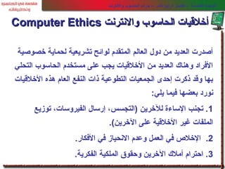 ‫خصوصية‬ ‫لحماية‬ ‫تشريعية‬ ‫لوائح‬ ‫المتقدم‬ ‫العالم‬ ‫دول‬ ‫من‬ ‫العديد‬ ‫أصدرت‬
‫التحلي‬ ‫الحاسوب‬ ‫مستخدم‬ ‫على‬ ‫يجب‬ ‫الخلقيات‬ ‫من‬ ‫العديد‬ ‫وهناك‬ ‫الفراد‬
‫الخلقيات‬ ‫هذه‬ ‫العام‬ ‫النفع‬ ‫ذات‬ ‫التطوعية‬ ‫الجمعيات‬ ‫إحدى‬ ‫ذكرت‬ ‫وقد‬ ‫بها‬
‫يلي‬ ‫فيما‬ ‫بعضها‬ ‫نورد‬:
1‫توزيع‬ ،‫الفيروسات‬ ‫إرسال‬ ،‫)التجسس‬ ‫للخرين‬ ‫الساءة‬ ‫تجنب‬ .
‫الخرين‬ ‫على‬ ‫الخلقية‬ ‫غير‬ ‫الملفات‬(.
2.‫الفكار‬ ‫في‬ ‫النحياز‬ ‫وعدم‬ ‫العمل‬ ‫في‬ ‫الخلص‬.
3‫الفكرية‬ ‫الملكية‬ ‫وحقوق‬ ‫الخرين‬ ‫أملك‬ ‫احترام‬ ..
‫والنترنت‬ ‫الحاسوب‬ ‫جرائم‬ – ‫عشر‬ ‫الرابع‬ ‫الفصل‬ - ‫الخامسة‬ ‫الوحدة‬
‫والنترنت‬ ‫الحاسوب‬ ‫أخلقيات‬‫والنترنت‬ ‫الحاسوب‬ ‫أخلقيات‬Computer EthicsComputer Ethics
 