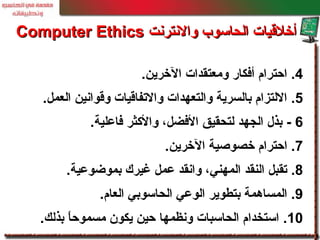 4.‫الخرين‬ ‫ومعتقدات‬ ‫أفكار‬ ‫احترام‬.
5.‫العمل‬ ‫وقوانين‬ ‫والتفاقيات‬ ‫والتعهدات‬ ‫بالسرية‬ ‫اللتزام‬.
6-‫فاعلية‬ ‫والكثر‬ ،‫الفضل‬ ‫لتحقيق‬ ‫الجهد‬ ‫بذل‬.
7.‫الخرين‬ ‫خصوصية‬ ‫احترام‬.
8.‫بموضوعية‬ ‫غيرك‬ ‫عمل‬ ‫وانقد‬ ،‫المهني‬ ‫النقد‬ ‫تقبل‬.
9.‫العام‬ ‫الحاسوبي‬ ‫الوعي‬ ‫بتطوير‬ ‫المساهمة‬.
10.‫بذلك‬ ‫ا‬ً ‫مسموح‬ ‫يكون‬ ‫حين‬ ‫ونظمها‬ ‫الحاسبات‬ ‫استخدام‬.
‫والنترنت‬ ‫الحاسوب‬ ‫أخلقيات‬‫والنترنت‬ ‫الحاسوب‬ ‫أخلقيات‬Computer EthicsComputer Ethics
 