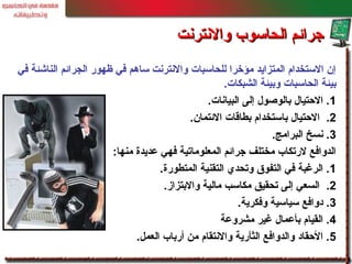 ‫في‬ ‫الناشئة‬ ‫الجرائم‬ ‫ظهور‬ ‫في‬ ‫ساهم‬ ‫والنترنت‬ ‫للحاسبات‬ ‫مؤخرا‬ ‫المتزايد‬ ‫الستخدام‬ ‫إن‬
‫الشبكات‬ ‫وبيئة‬ ‫الحاسبات‬ ‫بيئة‬.
1‫البيانات‬ ‫إلى‬ ‫بالوصول‬ ‫الحتيال‬ ..
2.‫الئتمان‬ ‫بطاقات‬ ‫باستخدام‬ ‫الحتيال‬.
3‫البرامج‬ ‫نسخ‬ ..
‫منها‬ ‫معديدة‬ ‫فهي‬ ‫المعلوماتية‬ ‫جرائم‬ ‫مختلف‬ ‫لرتكاب‬ ‫الدوافع‬:
1‫المتطورة‬ ‫التقنية‬ ‫وتحدي‬ ‫التفوق‬ ‫في‬ ‫الرغبة‬ ..
2.‫والبتزاز‬ ‫مالية‬ ‫مكاسب‬ ‫تحقيق‬ ‫إلى‬ ‫السعي‬.
3‫وفكرية‬ ‫سياسية‬ ‫دوافع‬ ..
4‫مشرومعة‬ ‫غير‬ ‫بأمعمال‬ ‫القيام‬ .
5‫العمل‬ ‫أرباب‬ ‫من‬ ‫والنتقام‬ ‫الثأرية‬ ‫والدوافع‬ ‫الحقاد‬ ..
‫والنترنت‬ ‫الحاسوب‬ ‫جرائم‬‫والنترنت‬ ‫الحاسوب‬ ‫جرائم‬
 