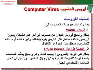 ‫الفيروسات‬ ‫تصنيف‬
‫إلى‬ ‫الحاسوب‬ ‫فيروسات‬ ‫تصنيف‬ ‫يمكن‬:
1.‫الديدان‬Worm
‫ويكون‬ ،‫الشبكة‬ ‫معبر‬ ‫آخر‬ ‫إلى‬ ‫حاسوب‬ ‫من‬ ‫الديدان‬ ‫فيروس‬ ‫برنامج‬ ‫ينتقل‬
‫مضللة‬ ‫أو‬ ‫خاطئة‬ ‫أوامر‬ ‫بإمعطاء‬ ‫يقوم‬ ‫القرص‬ ‫معلى‬ ‫مستقل‬ ‫ملف‬ ‫صورة‬ ‫في‬
‫الذاكرة‬ ‫من‬ ‫ا‬ً ‫كبير‬ ‫ا‬ً ‫حيز‬ ‫ويحتل‬ ،‫للحاسوب‬.
2.‫طروادة‬ ‫أحصنة‬Trojan Horses
‫اللكتروني‬ ‫البريد‬ ‫معبر‬ ‫ينتقل‬e-mail‫المستخدم‬ ‫يجذب‬ ‫برنامج‬ ‫وهو‬ ،‫معادة‬
‫تدمير‬ ‫في‬ ‫وينطلق‬ ‫الحاسوب‬ ‫جهاز‬ ‫يخترق‬ ‫تشغيله‬ ‫ومعند‬ ‫بشكله‬ ‫أو‬ ‫باسمه‬
‫الجهاز‬ ‫في‬ ‫والتحكم‬ ‫البيانات‬.
‫الحاسوب‬ ‫فيروس‬‫الحاسوب‬ ‫فيروس‬Computer VirusComputer Virus
 