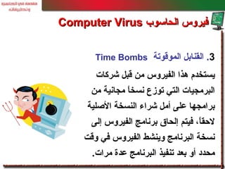 3.‫الموقوتة‬ ‫القنابل‬Time Bombs
‫شركات‬ ‫قبل‬ ‫من‬ ‫الفيروس‬ ‫هذا‬ ‫يستخدم‬
‫من‬ ‫مجانية‬ ‫ا‬ً ‫نسخ‬ ‫توز ع‬ ‫التي‬ ‫البرمجيات‬
‫الصلية‬ ‫النسخة‬ ‫شراء‬ ‫أمل‬ ‫معلى‬ ‫برامجها‬
‫إلى‬ ‫الفيروس‬ ‫برنامج‬ ‫إلحاق‬ ‫فيتم‬ ،‫ا‬ً ‫لحق‬
‫وقت‬ ‫في‬ ‫الفيروس‬ ‫وينشط‬ ‫البرنامج‬ ‫نسخة‬
‫مرات‬ ‫معدة‬ ‫البرنامج‬ ‫تنفيذ‬ ‫بعد‬ ‫أو‬ ‫محدد‬.
‫الحاسوب‬ ‫فيروس‬‫الحاسوب‬ ‫فيروس‬Computer VirusComputer Virus
 