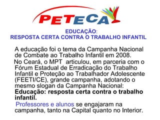 EDUCAÇÃO:
RESPOSTA CERTA CONTRA O TRABALHO INFANTIL
A educação foi o tema da Campanha Nacional
de Combate ao Trabalho Infantil em 2008.
No Ceará, o MPT articulou, em parceria com o
Fórum Estadual de Erradicação do Trabalho
Infantil e Proteção ao Trabalhador Adolescente
(FEETI/CE), grande campanha, adotando o
mesmo slogan da Campanha Nacional:
Educação: resposta certa contra o trabalho
infantil.
Professores e alunos se engajaram na
campanha, tanto na Capital quanto no Interior.
 