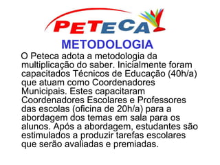 METODOLOGIA
O Peteca adota a metodologia da
multiplicação do saber. Inicialmente foram
capacitados Técnicos de Educação (40h/a)
que atuam como Coordenadores
Municipais. Estes capacitaram
Coordenadores Escolares e Professores
das escolas (oficina de 20h/a) para a
abordagem dos temas em sala para os
alunos. Após a abordagem, estudantes são
estimulados a produzir tarefas escolares
que serão avaliadas e premiadas.
 