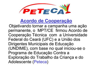 Acordo de Cooperação
Objetivando tornar a campanha uma ação
permanente, o MPT/CE firmou Acordo de
Cooperação Técnica com a Universidade
Federal do Ceará (UFC) e a União dos
Dirigentes Municipais de Educação
(UNDIME), com base no qual iniciou-se o
Programa de Educação Contra a
Exploração do Trabalho da Criança e do
Adolescente (Peteca)
 