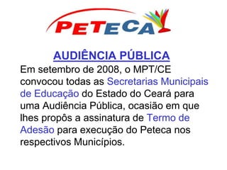 AUDIÊNCIA PÚBLICA
Em setembro de 2008, o MPT/CE
convocou todas as Secretarias Municipais
de Educação do Estado do Ceará para
uma Audiência Pública, ocasião em que
lhes propôs a assinatura de Termo de
Adesão para execução do Peteca nos
respectivos Municípios.
 